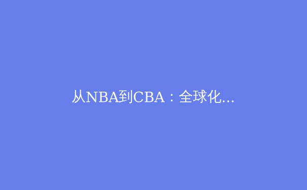 从NBA到CBA：全球化浪潮下中国篮球的战术演变与战略突围 - 3