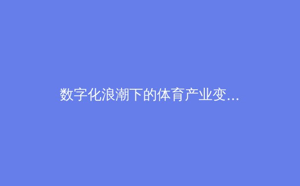 数字化浪潮下的体育产业变革：从赛事转播到粉丝经济的全新时代 - 3